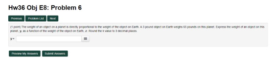 Hw36 Obj E8: Problem 6 PreviouS Problem List Next (1 point) The weight of an object on a planet is directly proportional to the weight of the object on Earth. A 3 pound object on Earth weighs 65 pounds on this planet. Express the weight of an object on this planet, . as a function of the weight of the object on Earth, . Round the k value to 3 decimal places. Preview My Answers Submit Answers