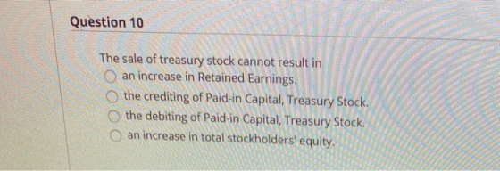 Question 10 The sale of treasury stock cannot result in an increase in Retained Earnings, the crediting of Paid-in Capital, T