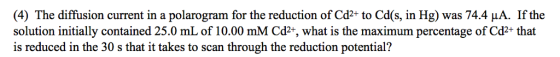 (4) The diffusion current in a polarogram for the reduction of Cd2+ to Cds, in Hg) was 74.4 μA. If the solution initially contained 25.0 mL of 10.00 mM Cd2*, what is the maximum percentage of Cd2+ that is reduced in the 30 s that it takes to scan through the reduction potential?