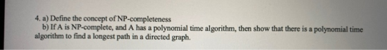 4. a) Define the concept of NP-completeness b) If A is NP-complete, and A has a polynomial time algorithm, then show that the
