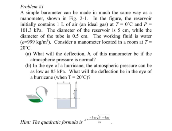 Problem #1 A simple barometer can be made in much the same way as a manometer, shown in Fig. 2-1. In the figure, the reservoir initially contains 1 L of air (an ideal gas) tC and P 101.3 kPa. The diameter of the reservoir is 5 cm, while the diameter of the tube is 0.5 cm. The working fluid is water (p-999 kg/m3). Consider a manometer located in a room at T- 20°C (a) What will the deflection, h, of this manometer be if the atmospheric pressure is normal? (b) In the eye of a hurricane, the atmospheric pressure can be as low as 85 kPa. What will the deflection be in the eye of a hurricane (when T 20°C)? Hint: The quadratic formula is 2a