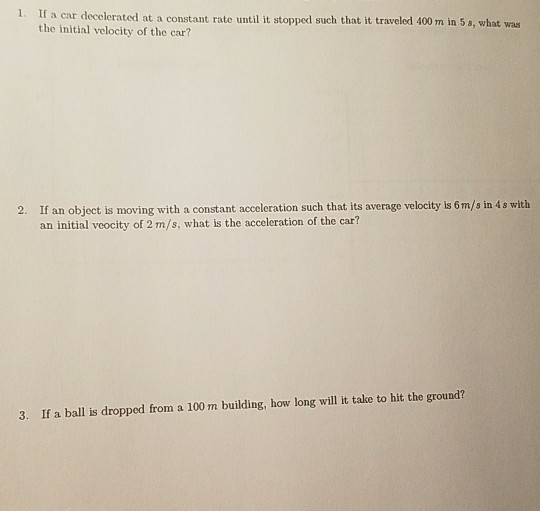 a car decelerated at a constant rate until it stopped such that it traveled 400 m in 5 s, what was the initial velocity of the car? If an object is moving with a constant acceleration such that its average velocity is 6m/s in 4s with an initial veocity of 2 m/s, what is the acceleration of the car? 2. 3. If a ball is dropped from a 100 m building, how long will it take to hit the ground?