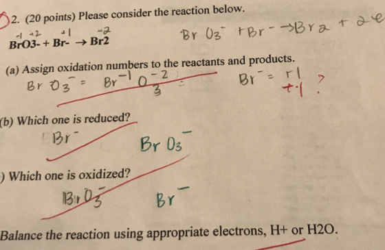 2. (20 points) Please consider the reaction below. -1 +2 -1 -2 BrO3- + Br- → Br2 Br Oz +Br - Brat se (a) Assign oxidation num