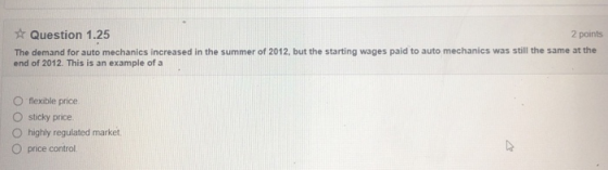 Question 1.25 2 points The demand for auto mechanics increased in the summer of 2012, but the starting wages paid to auto mechanics was still the same at the end of 2012. This is an example of a O flexible price O sticky price O highly regulated market O price control.