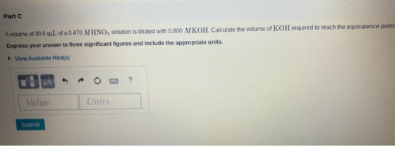 Part A volume of 30,0 mL of a 0.470 MHNO, solution is titrated with 0.800 M KOH. Calculate the volume of KOH required to reac