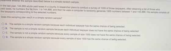 line whether the sample described below is a simple random sample. In the last year, 144,888 adults paid taxes in a county. A