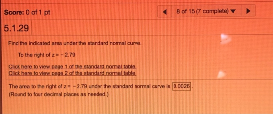 Score: 0 of 1 pt 8 of 15 (7 complete) 5.1.29 Find the indicated area under the standard normal curve To the right of z 2.79 Click here to view page 1 of the standard normal table. Click here to view page 2 of the The area to the right of z+2.79 under the standard normal curve is (0.0026 Round to four decimal places as needed.)