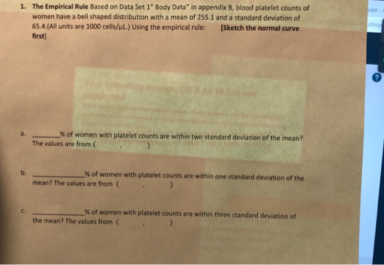 The Empirical Rule Based on Data Set 1 Body Data in appendix B, blood platelet counts of women have a bell shaped distribution with a mean of 255.1 and a standard deviation of 65.4.(All units are 1000 cells/L.) Using the empirical rule: [Sketch the normal curve first] 1. idth ths 2 a. of women with platelet counts are within two standard deviation of the mean? The values are from ( b.- % of women with platelet counts are within one standard deviation of the .. mean? The values are from ( c, % of women with platelet counts are within three standard deviation of the mean? The values from (