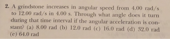 2. A grindstone increases in angular speed from 4.00 rad/s to 12.00 rad/s in 4.00 s. Through what angle does it turn during that time interval if the angular acceleration is con- stant? (a) 8.00 rad (b) 12.0 rad (c) 16.0 rad (d) 32.0 rad (e) 64.0 rad