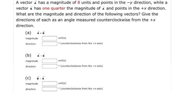 A vector A has a magnitude of 8 units and points in the -y direction, while a vector B has one quarter the magnitude of A and points in the +x direction. What are the magnitude and direction of the following vectors? Give the directions of each as an angle measured counterclockwise from the +>x direction. (a) A magnitude unit(s) direction (counterclockwise from the +x-axis) (b) A magnitude unit(s) direction (counterclockwise from the +x-axis) (c) A magnitude unit(s) direction (counterclockwise from the +x-axis)
