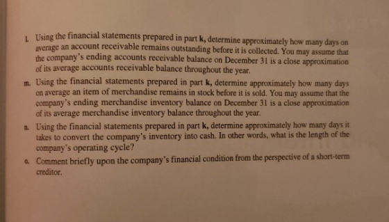 Teing the financial statements prepared in part k, determine approximately how many days on average an account receivable rem