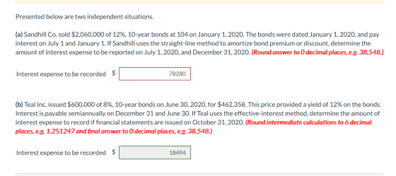 Presented below are two independent situations. (a) Sandhill Co. sold $2,060,000 of 12%, 10-year bonds at 104 on January 1, 2