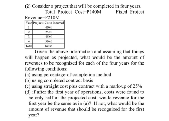 (2) Consider a project that will be completed in four years. Total Project Cost=P140M Fixed Project Revenue=P210M Year Projec
