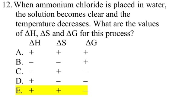 12. When ammonium chloride is placed in water, the solution becomes clear and the temperature decreases. What are the values of ΔΗ, ΔS and ΔG for this process? B. C.