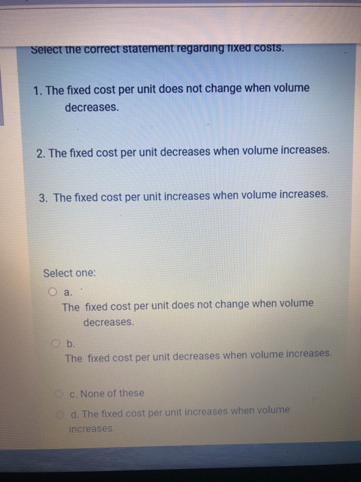 Select the correct statement regarding fixed costs. 1. The fixed cost per unit does not change when volume decreases. 2. The