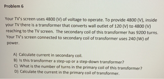 Problem 6 Your TVs screen uses 4800 (V) of voltage to operate. To provide 4800 (V), inside your TV there is a transformer th