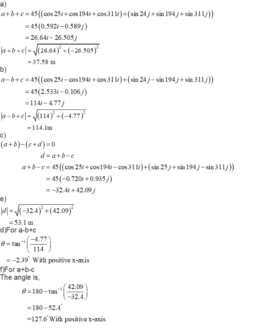 a) a+bc 45 (cos 25i+ cos 194i+cos31li) (sin 24j+sin 194j+sin 311j)) = 45(0.592i-0.589 26.641-26.505 a + b-c|-、!(26.64). (-26.505) b) a-b+c 45(cos 25i-cos194i +cos 31i)+(sin 24j-sin 194j+sin 311j)) - 37.58 m 45(2.533i-0.106j) 114i - 4.77j -b-cl=V(1 14 )2-(-4.77), 114.1m c) a+b)-(c+d) -0 a+b-c 45 (cos 25i+cos194i-cos31 l)+(sin 25 j+sin 194j-sin 311j)) 45 (-0.720i +0.935 j) -32.4i +42.09j e) 32.4) (42.09) 53.1 m d)For a-b+c e-t -14.77 tan_ 114 -2.39 With positive x-axis f)For a+b-c The angle is, 42.09 32.4 0 -180-tan -180-52.4 127.6 with positive x-axis