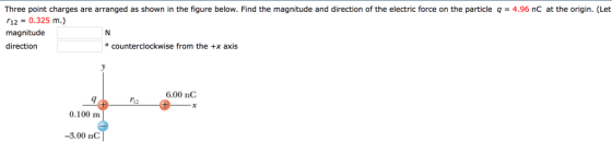 Three point charges are arranged as shown in the figure below. Find the magnitude and direction of the electric force on the particle q 4.96 nC at the origin. (Let 「12-0.325 m.) magnitude direction ° counterclockwise from the +x axis 6.00 nC 9 12 0.100 m -3.00 nC