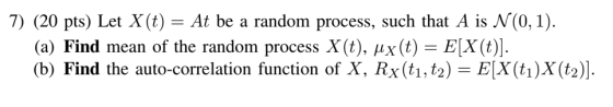 7) (20 pts) Let X(t) = At be a random process, such that A is N(0, 1). , ??(t)-EX(t)]. (a) Find mean of the random process X(t) (b) Find the auto-correlation function of X, Rx(t1,t2) - E[X (ti)X (t2)