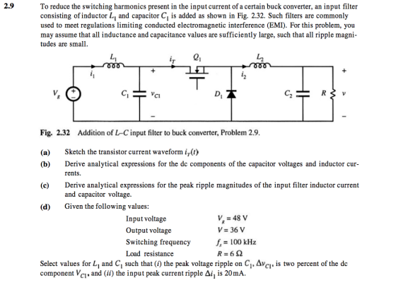 2.9 To reduce the switching harmonics present in the input current of a certain buck converter, an input filter consisting of inductor Li and capacitor Ci is added as shown in Fig. 2.32. Such filters are commonly used to meet regulations limiting conducted electromagnetic interference (EMI). For this problem, you may assume that all inductance and capacitance values are sufficiently large, such that all ripple magni- tudes are small CI Fig. 2.32 Addition of L-C input filter to buck converter, Problem 2.9. (a) Sketch the transistor current waveform i7(t) (b)Derive analytical expressions for the dc components of the capacitor voltages and inductor cur- (c)Derive analytical expressions for the peak ripple magnitudes of the input filter inductor current (d) Given the following values: rents and capacitor voltage Input voltage Output voltage Switching frequency Load resistance v, = 48 V V 36 V f 100 kHz Select values for L, and C1 such that (i) the peak voltage ripple on C1, Avci. is two percent of the de component VC1, and (ii) the input peak current ripple Δή is 20mA