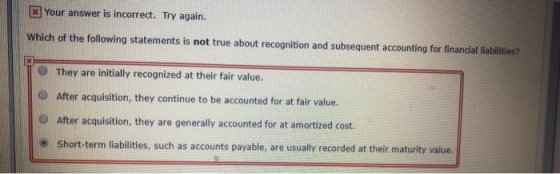 [x] Your answer is incorrect. Try again. Which of the following statements is not true about recognition and subsequent accounting for financial liabilities? O They are initially recognized at their fair value. O After acquisition, they continue to be accounted for at fair value. O After acquisition, they are generally accounted for at amortized cost. Short-term liabilities, such as accounts payable, are usually recorded at their maturity value.