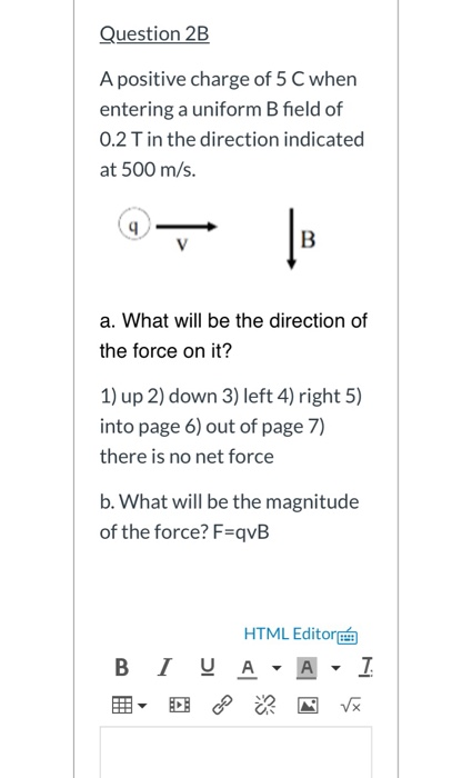 Question 2B A positive charge of 5 C when entering a uniform B field of 0.2 T in the direction indicated at 500 m/s. 9 B a. W