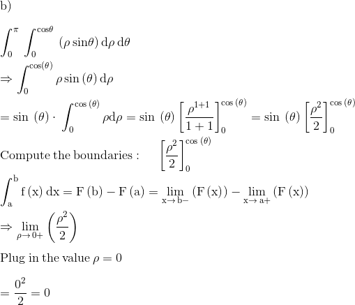 \\\mathrm{b)}\\ \\ \mathrm{\int _0^{\pi }\:\int _0^{cos\theta }\:\left(\rho \:sin\theta \right)d\rho \:d\theta }\\ \\ \mathrm{\Rightarrow \int _0^{\cos \left(\theta \right)}\rho \sin \left(\theta \right)d\rho }\\ \\ \mathrm{=\sin \:\left(\theta \right)\cdot \:\int _0^{\cos \:\left(\theta \right)}\rho d\rho =\sin \:\left(\theta \right)\left[\frac{\rho ^{1+1}}{1+1}\right]^{\cos \:\left(\theta \right)}_0=\sin \:\left(\theta \right)\left[\frac{\rho ^2}{2}\right]^{\cos \:\left(\theta \right)}_0}\\ \\ \mathrm{\mathrm{Compute\:the\:boundaries}:\quad \:\left[\frac{\rho ^2}{2}\right]^{\cos \:\left(\theta \right)}_0}\\ \\ \mathrm{\int _a^bf\left(x\right)dx=F\left(b\right)-F\left(a\right)=\lim _{x\to \:b-}\left(F\left(x\right)\right)-\lim _{x\to \:a+}\left(F\left(x\right)\right)}\\ \\ \mathrm{\Rightarrow \lim _{\rho \to \:0+}\left(\frac{\rho ^2}{2}\right)}\\ \\ \mathrm{\mathrm{Plug\:in\:the\:value}\:\rho =0}\\ \\ \mathrm{=\frac{0^2}{2}=0}\\ \\