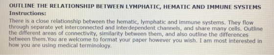 OUTLINE THE RELATIONSHIP BETWEEN LYMPHATIC, HEMATIC AND IMMUNE SYSTEMS Instructions: There is a close relationship between the hematic, lymphatic and immune systems. They flow through separate yet interconnected and interdependent channels, and share many cells. Outline the different areas of connectivity, similarity between them, and also outline the differences between them.You are welcome to format your paper however you wish. I am most interested in how you are using medical terminology