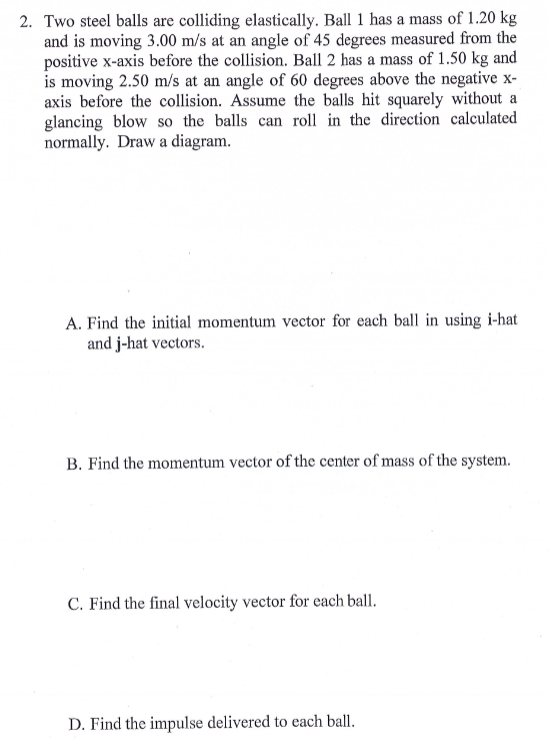 2. Two steel balls are colliding elastically. Ball 1 has a mass of 1.20 kg and is moving 3.00 m/s at an angle of 45 degrees m