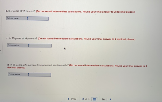 b. In 7 years at 12 percent? (Do not round intermediate calculations. Round your final answer to 2 decimal places.) Future value c. In 25 years at 14 percent? (Do not round intermediate calculations. Round your final answer to 2 decimal places.) Future value d. In 25 years at 14 percent (compounded semiannually)? (Do not round intermediate calculations. Round your final answer to 2 decimal places.) Future value < Prev 2 of 4 Next