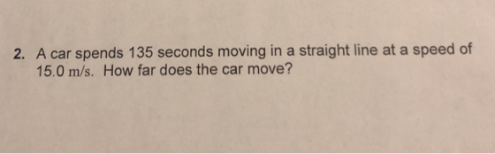 2. A car spends 135 seconds moving in a straight line at a speed of 15.0 m/s. How far does the car move?
