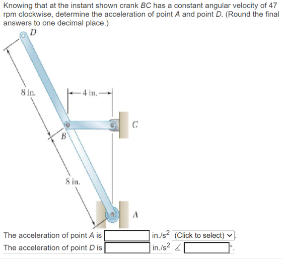 Knowing that at the instant shown crank BC has a constant angular velocity of 47 rpm clockwise, determine the acceleration of