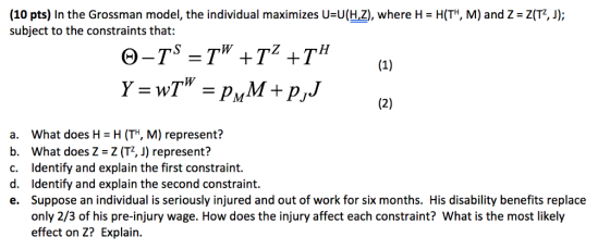 (10 pts) In the Grossman model, the individual maximizes U-U(H,Z), where H- HITH, M) and Z Z(T2, J; subject to the constraints that: a. what does H = H (T, M) represent? b. What does Z Z (T, J) represent? c. Identify and explain the first constraint. d. Identify and explain the second constraint. e. Suppose an individual is seriously injured and out of work for six months. His disability benefits replace only 2/3 of his pre-injury wage. How does the injury affect each constraint? What is the most likely effect on Z? Explain