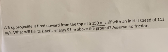 . A 3 kg projectile is fired upward from the top of a 150 m cliff with an initial speed of 112 m/s.What will be its kinetic energy 93 m above the ground? Assume no friction.