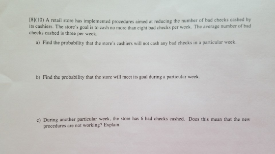 0) A retail store has implemented procedures aimed at reducing the number of bad checks cashed by its cashiers. The stores goal is to cash no more than eight bad checks per week. The average number of bad checks cashed is three per week a) Find the probability that the stores cashiers will not cash any bad checks in a particular week. b) Find the probability that the store will meet its goal during a particular week. c) During another particular week, the store has 6 bad checks cashed. Does this mean that the new procedures are not working? Explain.