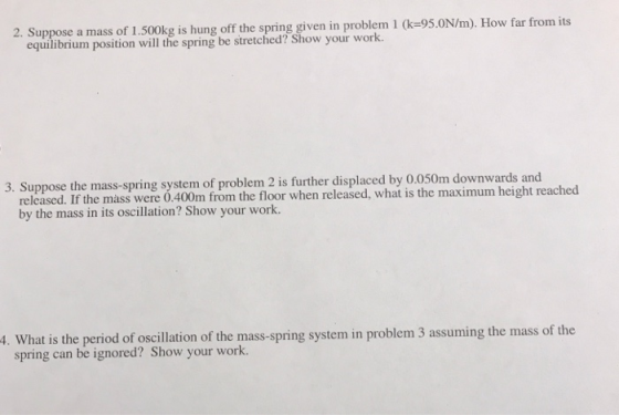 pasition ltie spning or sthe cledr Shw our woikm1 le-95.0N/m) How far from equilibrium position will the spring be stretched? Show your work. 3. Suppose the mass-spring system of problem 2 is further displaced by 0.050m downwards and released. If the mass were 0.400m from the floor when released, what is the maximum height reached by the mass in its oscillation? Show your work system in problem 3 assuming the mass of the spring can be ignored? Show your work.
