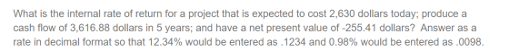 What is the internal rate of return for a project that is expected to cost 2,630 dollars today; produce a cash flow of 3,616.
