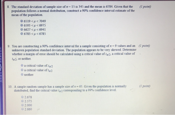 8·The standard deviation of sample size of n-15 is 345 and the mean is 6784. Given that the (1 point) population follows a normal distribution, construct a 90% confidence interval estimate of the mean of the population 06519 < 7049 6593 < μ < 6975 6627 < μ < 6941 6783 < < 6785 9. You are constructing a 90% confidence interval for a sample consisting of n = 9 values and an (1 point) unknown population standard deviation. The population appears to be very skewed. Determine whether a margin of error should be calculated using a critical value of za2, a critical value of a2, or neither a critical value of a2 O a critical value of ta2 O neither 10. A simple random sample has a sample size of n- 65. Given the population is normally (1 potnt) distributed, find the critical value ta2 corresponding to a 99% confidence level. 2.678 02.575 2.000 2.660