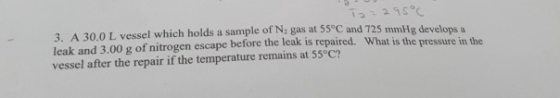To = 295°C 3. A 30.0 L vessel which holds a sample of N gas at 55°C and 725 mmHg develops a leak and 3.00 g of nitrogen escap