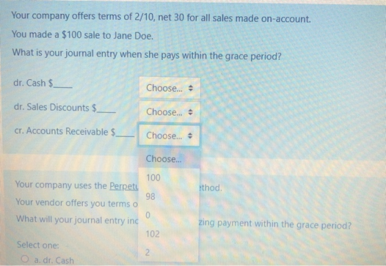 Your company offers terms of 2/10, net 30 for all sales made on-account. You made a $100 sale to Jane Doe. What is your journ