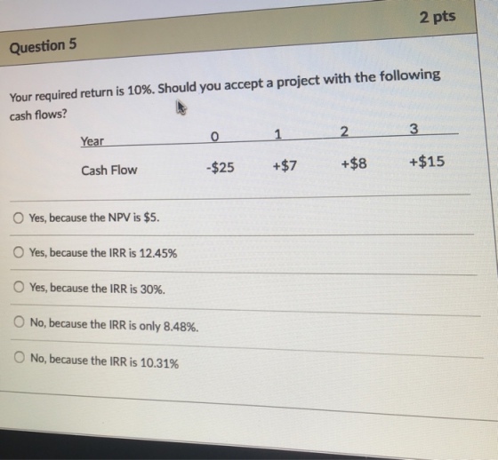 2 pts Question 5 Your required return is 10%. Should you accept a project with the following cash flows? 2 3 Year Cash Flow -$25 +$7 +$8 +$15 O Yes, because the NPV is $5. Yes, because the IRR is 12.45% Yes, because the IRR is 30%. No, because the IRR is only 8.48%. No, because the IRR is 10.31%