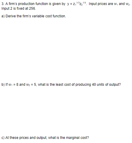 3. A firms production function is given by y-z, 1z14. Input prices are w, and w2. Input 2 is fixed at 256. 1/4 a) Derive the firms variable cost function. b) If w1 8 and w2 5, what is the least cost of producing 40 units of output? c) At these prices and output, what is the marginal cost?