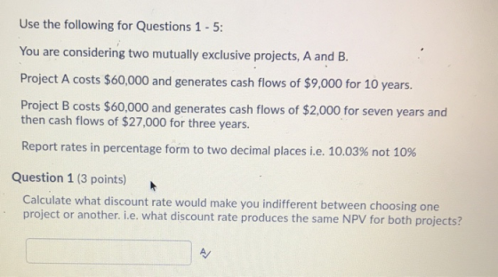 Use the following for Questions 1 - 5: You are considering two mutually exclusive projects, A and B. Project A costs $60,000