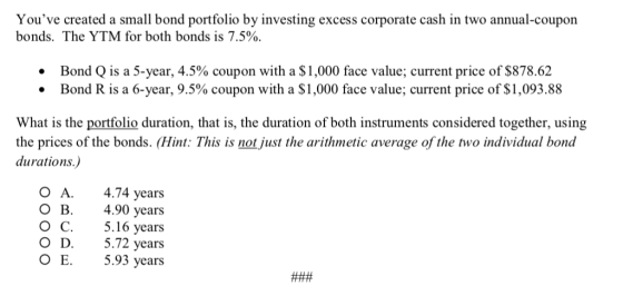 Youve created a small bond portfolio by investing excess corporate cash in two annual-coupon bonds. The YTM for both bonds is 7.5% Bond Q is a 5-year, 4.5% coupon with a $1,000 face value; current price of $878.62 Bond R is a 6-year, 9.5% coupon with a $1,000 face value; current price of $1,093.88 What is the portfolio duration, that is, the duration of both instruments considered together, using the prices of the bonds. (Hint: This is not just the arithmetic average of the two individual bond durations.) O A.4.74 years 4.90 years 5.16 years O D.5.72 years 5.93 years O B