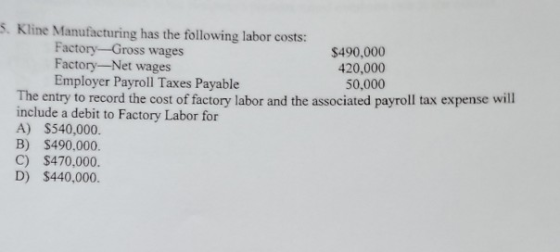 5. Kline Manufacturing has the following labor costs: Factory-Gross wages $490,000 Factory-Net wages 420,000 Employer Payroll