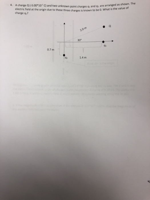4. A charge Q (-5.00 10 C) and two unknown point charges q and q2 are arranged as shown. The electric field at the origin due to these three charges is known to be O. What is the vaide charge q? a. 30° 0.7 m 42 1.4 m