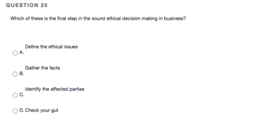 QUESTION 25 Which of these is the final step in the sound ethical decision making in business? Define the ethical issues A. G