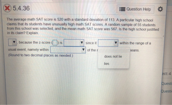 X)5.4.36 Question Help | * The average math SAT score is 520 with a standard deviation of 113. A particular high school claims that its students have unusually high math SAT scores. A random sample of 55 students from this school was selected, and the mean math SAT score was 567. Is the high school justified in its claim? Explain because the 2-scoresincewithinthe range of a v since it V within the range of a usual event, namely within (Round to two decimal places as needed.) of the r eans does not lie lies ct: 4 uesti uesti
