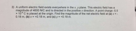 3) A uniform electric field exists everywhere in the x, y plane. This electric field has a magnitude of 4600 N/C and is directed in the positive xdirection. A point charge -5.5 x 10 C is placed at the origin. Find the magnitude of the net electric field at (a) x 0.18 m, (b) x +0.18 m, and (c) y +0.18 m.