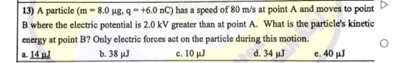 13) A particle (m = 8.0 ug, q = +6.0 nC) has a speed of 80 m/s at point A and moves to point B where the electric potential i